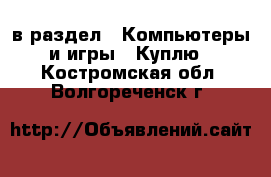  в раздел : Компьютеры и игры » Куплю . Костромская обл.,Волгореченск г.